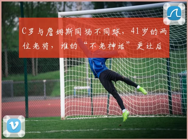 C罗与詹姆斯同场不同球，41岁的两位老将，谁的“不老神话”更让后人仰望